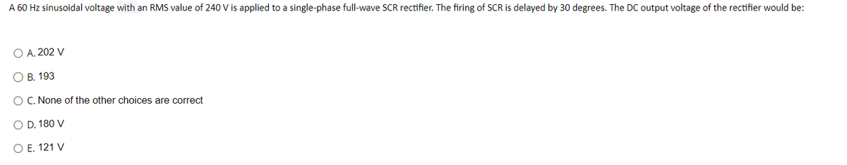 A 60 Hz sinusoidal voltage with an RMS value of 240 V is applied to a single-phase full-wave SCR rectifier. The firing of SCR is delayed by 30 degrees. The DC output voltage of the rectifier would be:
O A. 202 V
O B. 193
O C. None of the other choices are correct
O D. 180 V
O E. 121 V