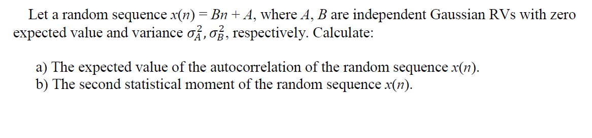 Let a random sequence x(n) = Bn + A, where A, B are independent Gaussian RVs with zero
expected value and variance of, of, respectively. Calculate:
a) The expected value of the autocorrelation of the random sequence x(n).
b) The second statistical moment of the random sequence x(n).