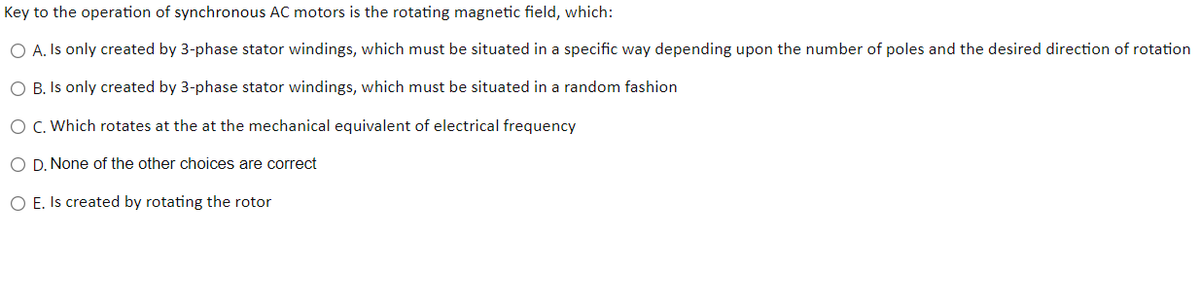 Key to the operation of synchronous AC motors is the rotating magnetic field, which:
O A. Is only created by 3-phase stator windings, which must be situated in a specific way depending upon the number of poles and the desired direction of rotation
O B. Is only created by 3-phase stator windings, which must be situated in a random fashion
O C. Which rotates at the at the mechanical equivalent of electrical frequency
O D. None of the other choices are correct
O E. Is created by rotating the rotor
