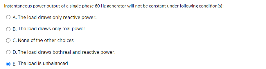 Instantaneous power output of a single phase 60 Hz generator will not be constant under following condition(s):
O A. The load draws only reactive power.
O B. The load draws only real power.
O C. None of the other choices
O D. The load draws bothreal and reactive power.
E. The load is unbalanced.
