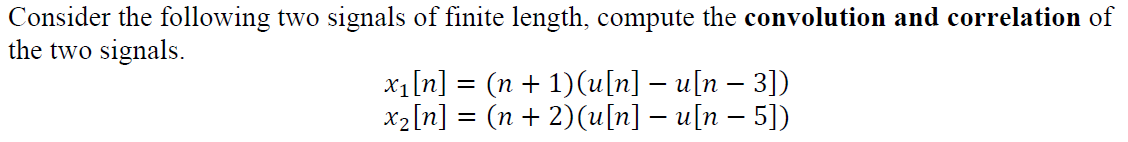 Consider the following two signals of finite length, compute the convolution and correlation of
the two signals.
x1[n] = (n + 1)(u[n] – u[n – 3])
x2[n] = (n + 2)(u[n] – u[n – 5])
