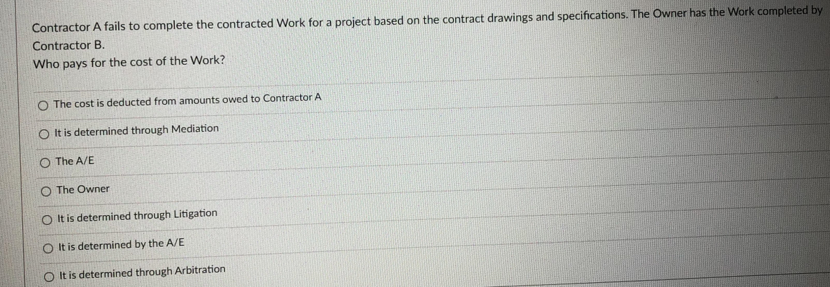 Contractor A fails to complete the contracted Work for a project based on the contract drawings and specifications. The Owner has the Work completed by
Contractor B.
Who pays for the cost of the Work?
O The cost is deducted from amounts owed to Contractor A
O It is determined through Mediation
O The A/E
O The Owner
O It is determined through Litigation
O It is determined by the A/E
O It is determined through Arbitration
