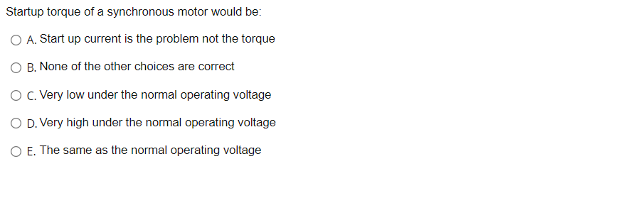 Startup torque of a synchronous motor would be:
O A. Start up current is the problem not the torque
O B. None of the other choices are correct
O C. Very low under the normal operating voltage
O D. Very high under the normal operating voltage
O E. The same as the normal operating voltage
