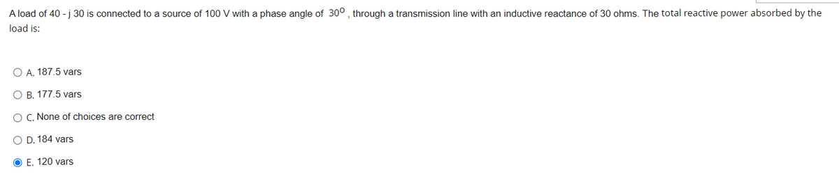 **Question:**
A load of 40 - j 30 is connected to a source of 100 V with a phase angle of \( 30^\circ \), through a transmission line with an inductive reactance of 30 ohms. The total reactive power absorbed by the load is:
 
**Options:**
- A. 187.5 vars
- B. 177.5 vars
- C. None of choices are correct
- D. 184 vars
- E. 120 vars (correct answer)

**Explanation:**

In this question, we are given a complex impedance load and asked to find the total reactive power absorbed by the load. The load is connected through a transmission line with a given inductive reactance. 

### Solution Overview:
Reactive power (measured in vars) can be calculated using the formula:

\[ 
Q = V^2 \cdot \Im(\frac{1}{Z}) 
\]

Where:
- \(Q\) is the reactive power.
- \(V\) is the voltage across the load.
- \(Z\) is the complex impedance of the load.
- \(\Im(\frac{1}{Z})\) represents the imaginary part of the complex admittance (inverse of impedance).

### Graphs/Diagrams:
Since the problem text does not contain any graphical elements, and it is a text-based physics problem, no additional diagrams or graphs are needed to explain the solution. The problem can be solved through theoretical calculations.

By examining the given options, the correct answer is indicated by the letter “E”, which corresponds to 120 vars.