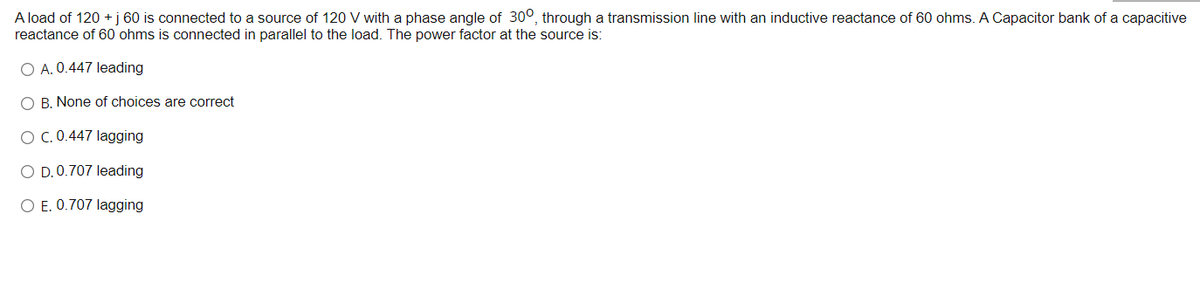 A load of 120 + j 60 is connected to a source of 120 V with a phase angle of 300, through a transmission line with an inductive reactance of 60 ohms. A Capacitor bank of a capacitive
reactance of 60 ohms is connected in parallel to the load. The power factor at the source is:
O A. 0.447 leading
O B. None of choices are correct
O C. 0.447 lagging
O D. 0.707 leading
O E. 0.707 lagging