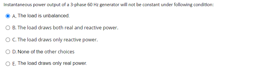 Instantaneous power output of a 3-phase 60 Hz generator will not be constant under following condition:
O A. The load is unbalanced.
O B. The load draws both real and reactive power.
O C. The load draws only reactive power.
D. None of the other choices
O E. The load draws only real power.
