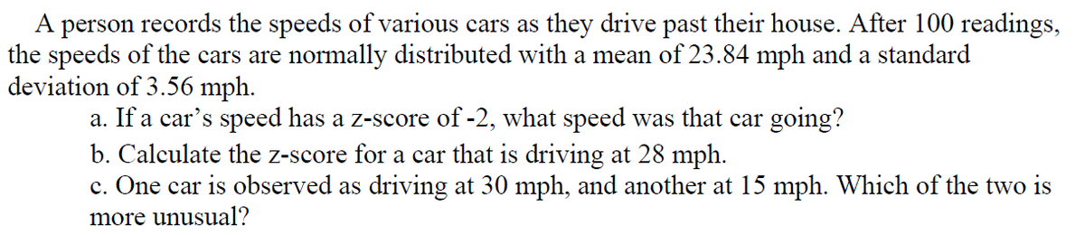 A person records the speeds of various cars as they drive past their house. After 100 readings,
the speeds of the cars are normally distributed with a mean of 23.84 mph and a standard
deviation of 3.56 mph.
a. If a car's speed has a z-score of -2, what speed was that car going?
b. Calculate the z-score for a car that is driving at 28 mph.
c. One car is observed as driving at 30 mph, and another at 15 mph. Which of the two is
more unusual?
