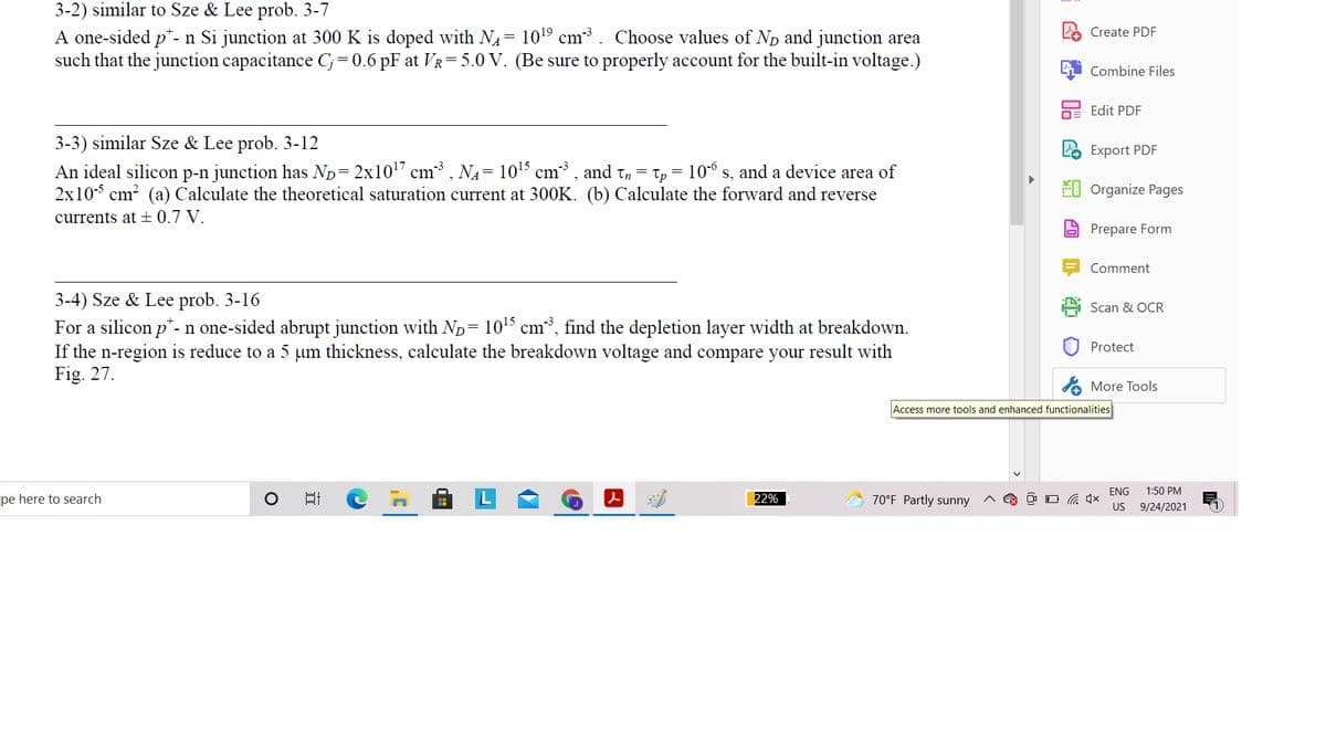 3-2) similar to Sze & Lee prob. 3-7
A one-sided p*- n Si junction at 300 K is doped with N4= 1019 cm. Choose values of Np and junction area
such that the junction capacitance C;=0.6 pF at VR=5.0 V. (Be sure to properly account for the built-in voltage.)
2 Create PDF
Combine Files
2 Edit PDF
3-3) similar Sze & Lee prob. 3-12
Export PDF
p-n junction has Np= 2x107 cm, NA= 1015 cm³ , and tn = tp = 106 s, and a device area of
2x10 cm? (a) Calculate the theoretical saturation current at 300K. (b) Calculate the forward and reverse
An ideal silicon
EU Organize Pages
currents at ± 0.7 V.
Prepare Form
Comment
3-4) Sze & Lee prob. 3-16
For a silicon p*- n one-sided abrupt junction with ND= 1015 cm³, find the depletion layer width at breakdown.
If the n-region is reduce to a 5 um thickness, calculate the breakdown voltage and compare your result with
Fig. 27.
Scan & OCR
Protect
A More Tools
Access more tools and enhanced functionalities
ENG
1:50 PM
pe here to search
22%
70°F Partly sunny
O G 4x
US
9/24/2021
