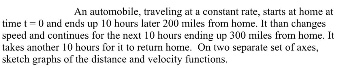 An automobile, traveling at a constant rate, starts at home at
time t = 0 and ends up 10 hours later 200 miles from home. It than changes
speed and continues for the next 10 hours ending up 300 miles from home. It
takes another 10 hours for it to return home. On two separate set of axes,
sketch graphs of the distance and velocity functions.
