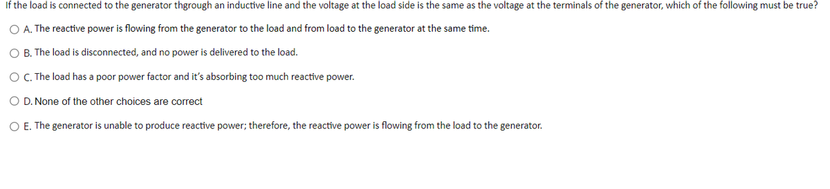 If the load is connected to the generator thgrough an inductive line and the voltage at the load side is the same as the voltage at the terminals of the generator, which of the following must be true?
O A. The reactive power is flowing from the generator to the load and from load to the generator at the same time.
O B. The load is disconnected, and no power is delivered to the load.
O C. The load has a poor power factor and it's absorbing too much reactive power.
O D. None of the other choices are correct
O E. The generator is unable to produce reactive power; therefore, the reactive power is flowing from the load to the generator.
