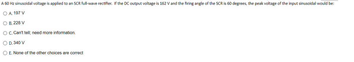 A 60 Hz sinusoidal voltage is applied to an SCR full-wave rectifier. If the DC output voltage is 162 V and the firing angle of the SCR is 60 degrees, the peak voltage of the input sinusoidal would be:
O A. 197 V
O B. 228 V
O C. Can't tell; need more information.
O D. 340 V
O E. None of the other choices are correct