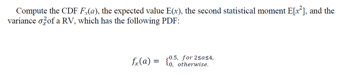 Compute the CDF F.(a), the expected value E(x), the second statistical moment E[x²], and the
variance of a RV, which has the following PDF:
0.5, for 2sa≤4,
fx(a) =
{0,5 otherwise.