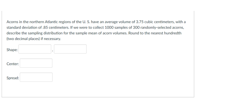 Acorns in the northern Atlantic regions of the U. S. have an average volume of 3.75 cubic centimeters, with a
standard deviation of .85 centimeters. If we were to collect 1000 samples of 300 randomly-selected acorns,
describe the sampling distribution for the sample mean of acorn volumes. Round to the nearest hundredth
(two decimal places) if necessary.
Shape:
Center:
Spread:
