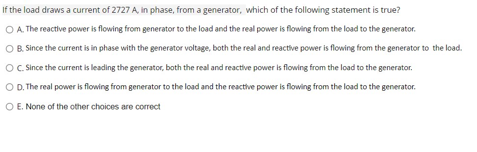 If the load draws a current of 2727 A, in phase, from a generator, which of the following statement is true?
O A. The reactive power is flowing from generator to the load and the real power is flowing from the load to the generator.
O B. Since the current is in phase with the generator voltage, both the real and reactive power is flowing from the generator to the load.
O .Since the current is leading the generator, both the real and reactive power is flowing from the load to the generator.
O D. The real power is flowing from generator to the load and the reactive power is flowing from the load to the generator.
O E. None of the other choices are correct
