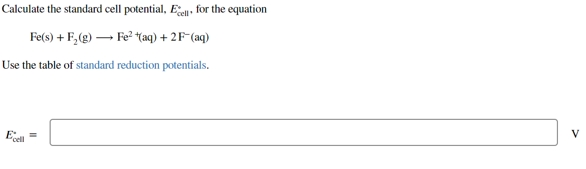 Calculate the standard cell potential, Ecell, for the equation
Fe(s) + F₂ (g) →→→ Fe² ¹(aq) + 2 F¯(aq)
Use the table of standard reduction potentials.
E =
cell
V