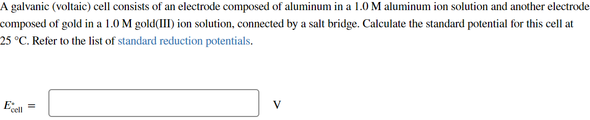 A galvanic (voltaic) cell consists of an electrode composed of aluminum in a 1.0 M aluminum ion solution and another electrode
composed of gold in a 1.0 M gold(III) ion solution, connected by a salt bridge. Calculate the standard potential for this cell at
25 °C. Refer to the list of standard reduction potentials.
Excell
V