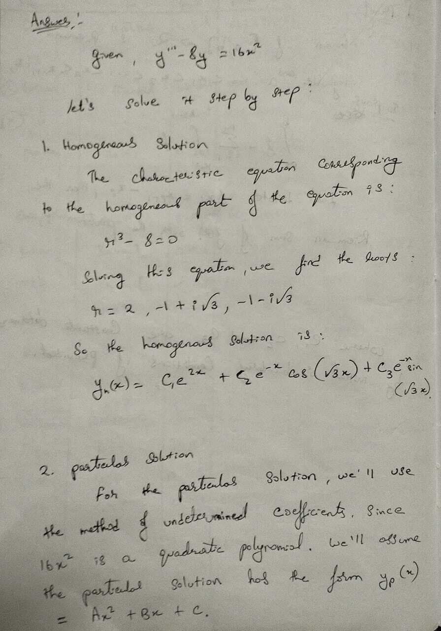 Answes
given, y"-sy
=1622
let's
Solve
it step by step
1. Homogeneaus Solution
The characteristic equation Corresponding
to the homogeneous part of the equation 93:
43-8=0
Solving this equation
, we
find the boots
r
= 2, −1+3√3, −1–1√
So the homogenous Solution
73:
2x
Y₁(x) = Ge² + Ge* 68 (√3x) + Czetin
(13x).
2.
particulas Solution
the particulas Solution, we'll
use
for
the method of undetermined coefficients. Since
a
quadrate polynomial. We'll assume
16x2
18
the partedal Solution
has
=
Ax +B+C.
the form yp (x)
