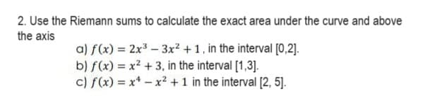 2. Use the Riemann sums to calculate the exact area under the curve and above
the axis
a) f(x) = 2x³ - 3x² +1, in the interval [0,2].
b) f(x) = x² + 3, in the interval [1,3].
c) f(x) = x¹-x² + 1 in the interval [2, 5].