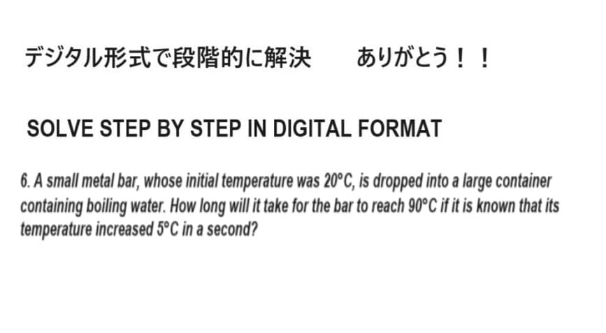 デジタル形式で段階的に解決
ありがとう!!
SOLVE STEP BY STEP IN DIGITAL FORMAT
6. A small metal bar, whose initial temperature was 20°C, is dropped into a large container
containing boiling water. How long will it take for the bar to reach 90°C if it is known that its
temperature increased 5°C in a second?