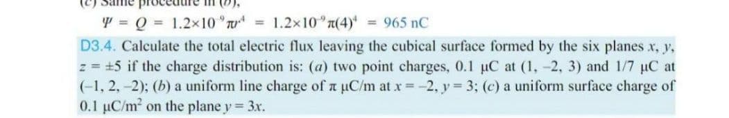 Y = Q = 1.2x10 T = 1.2x10 n(4) = 965 nC
D3.4. Calculate the total electric flux leaving the cubical surface formed by the six planes x, y,
z = +5 if the charge distribution is: (a) two point charges, 0.1 µC at (1, -2, 3) and 1/7 µC at
(-1, 2, -2); (b) a uniform line charge of n uC/m at x -2, y = 3; (c) a uniform surface charge of
0.1 uC/m2 on the plane y 3x.
