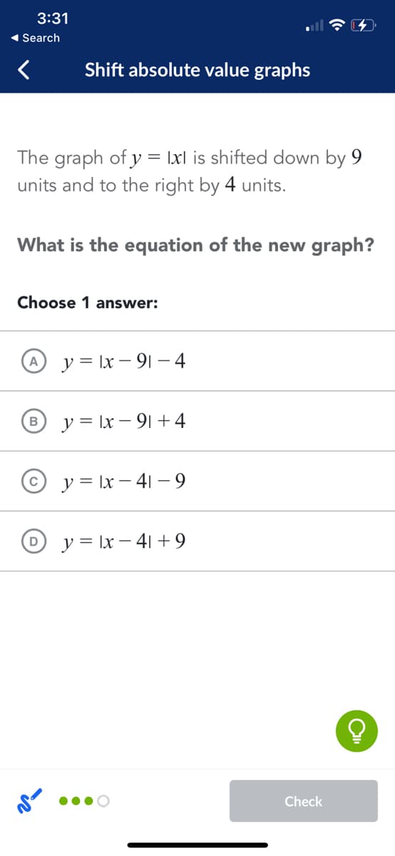 3:31
1 Search
Shift absolute value graphs
The graph of y = Ixl is shifted down by 9
units and to the right by 4 units.
What is the equation of the new graph?
Choose 1 answer:
y = \x – 9| – 4
y = Ix – 91 +4
y = \x – 41 – 9
y = Ix – 41 + 9
Check
