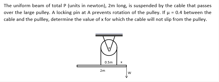 The uniform beam of total P (units in newton), 2m long, is suspended by the cable that passes
over the large pulley. A locking pin at A prevents rotation of the pulley. If µ = 0.4 between the
cable and the pullley, determine the value of x for which the cable will not slip from the pulley.
0.5m
X
2m
W
