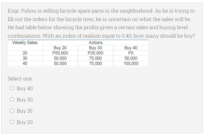 Engr. Puhon is selling bicycle spare parts in the neighborhood. As he is trying to
fill out the orders for the bicycle tires, he is uncertain on what the sales will be.
He had table below showing the profits given a certain sales and buying level
combinations. With an index of realism equal to 0.40, how many should he buy?
Actions
Buy 30
P25,000
75,000
75,000
Weekly Sales
Buy 20
P50,000
50,000
50,000
Buy 40
PO
50,000
100,000
20
30
40
Select one:
O Buy 40
O Buy 30
O Buy 35
O Buy 20
