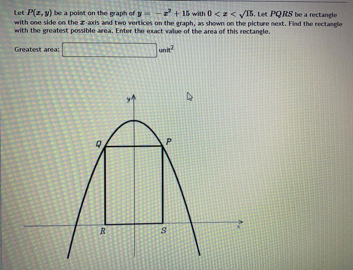 Let P(r, y) be a point on the graph of y =- I + 15 with 0 <I < /15. Let PQRS be a rectangle
with one side on the T-axis and two vertices on the graph, as shown on the picture next. Find the rectangle
with the greatest possible area. Enter the exact value of the area of this rectangle.
Greatest area:
unit?
R
P.
