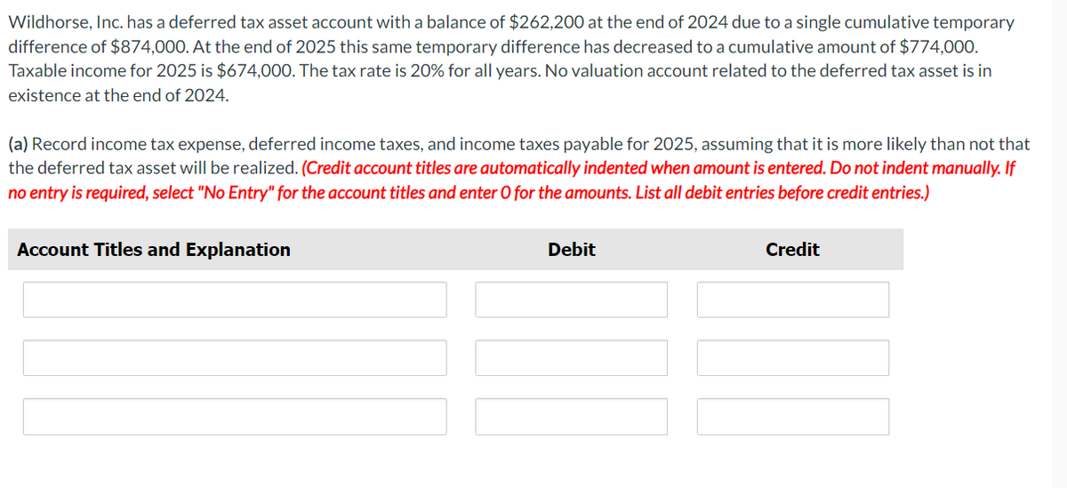 Wildhorse, Inc. has a deferred tax asset account with a balance of $262,200 at the end of 2024 due to a single cumulative temporary
difference of $874,000. At the end of 2025 this same temporary difference has decreased to a cumulative amount of $774,000.
Taxable income for 2025 is $674,000. The tax rate is 20% for all years. No valuation account related to the deferred tax asset is in
existence at the end of 2024.
(a) Record income tax expense, deferred income taxes, and income taxes payable for 2025, assuming that it is more likely than not that
the deferred tax asset will be realized. (Credit account titles are automatically indented when amount is entered. Do not indent manually. If
no entry is required, select "No Entry" for the account titles and enter O for the amounts. List all debit entries before credit entries.)
Account Titles and Explanation
Debit
Credit