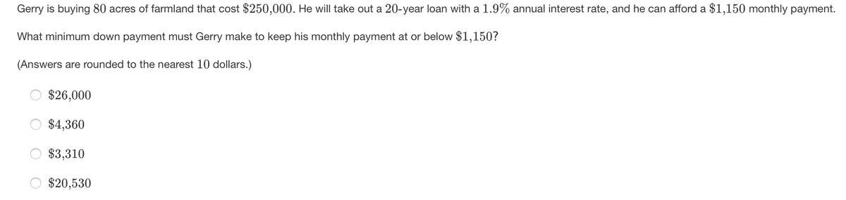 Gerry is buying 80 acres of farmland that cost $250,000. He will take out a 20-year loan with a 1.9% annual interest rate, and he can afford a $1,150 monthly payment.
What minimum down payment must Gerry make to keep his monthly payment at or below $1,150?
(Answers are rounded to the nearest 10 dollars.)
$26,000
$4,360
$3,310
O $20,530
