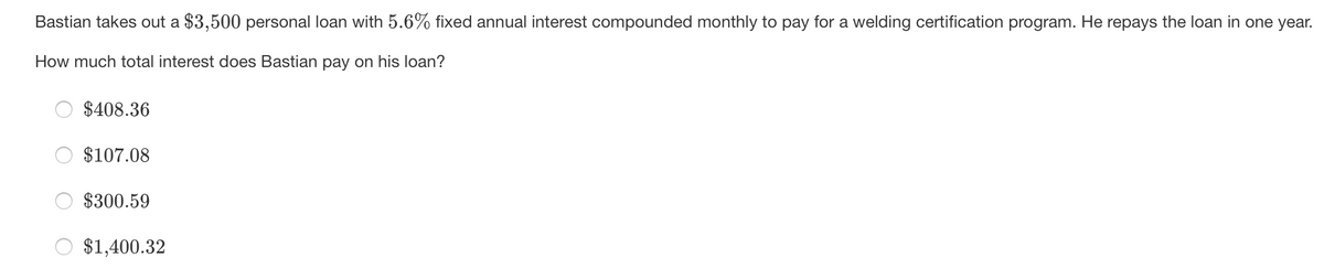 Bastian takes out a $3,500 personal loan with 5.6% fixed annual interest compounded monthly to pay for a welding certification program. He repays the loan in one year.
How much total interest does Bastian pay on his loan?
$408.36
$107.08
$300.59
$1,400.32
