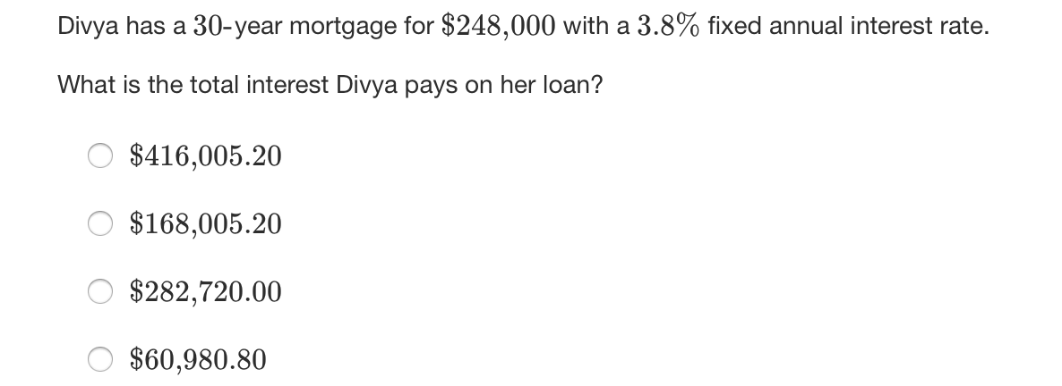 Divya has a 30-year mortgage for $248,000 with a 3.8% fixed annual interest rate.
What is the total interest Divya pays on her loan?
$416,005.20
$168,005.20
$282,720.00
$60,980.80
