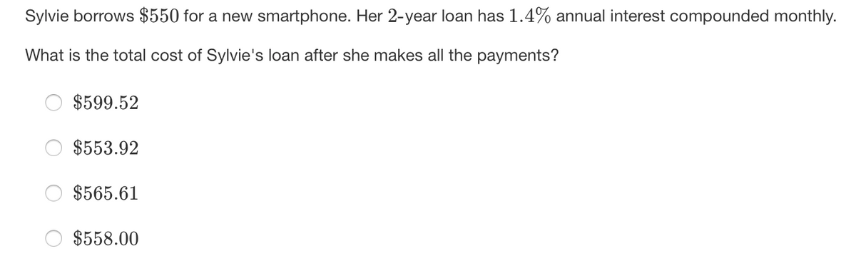 Sylvie borrows $550 for a new smartphone. Her 2-year loan has 1.4% annual interest compounded monthly.
What is the total cost of Sylvie's loan after she makes all the payments?
$599.52
$553.92
$565.61
$558.00
