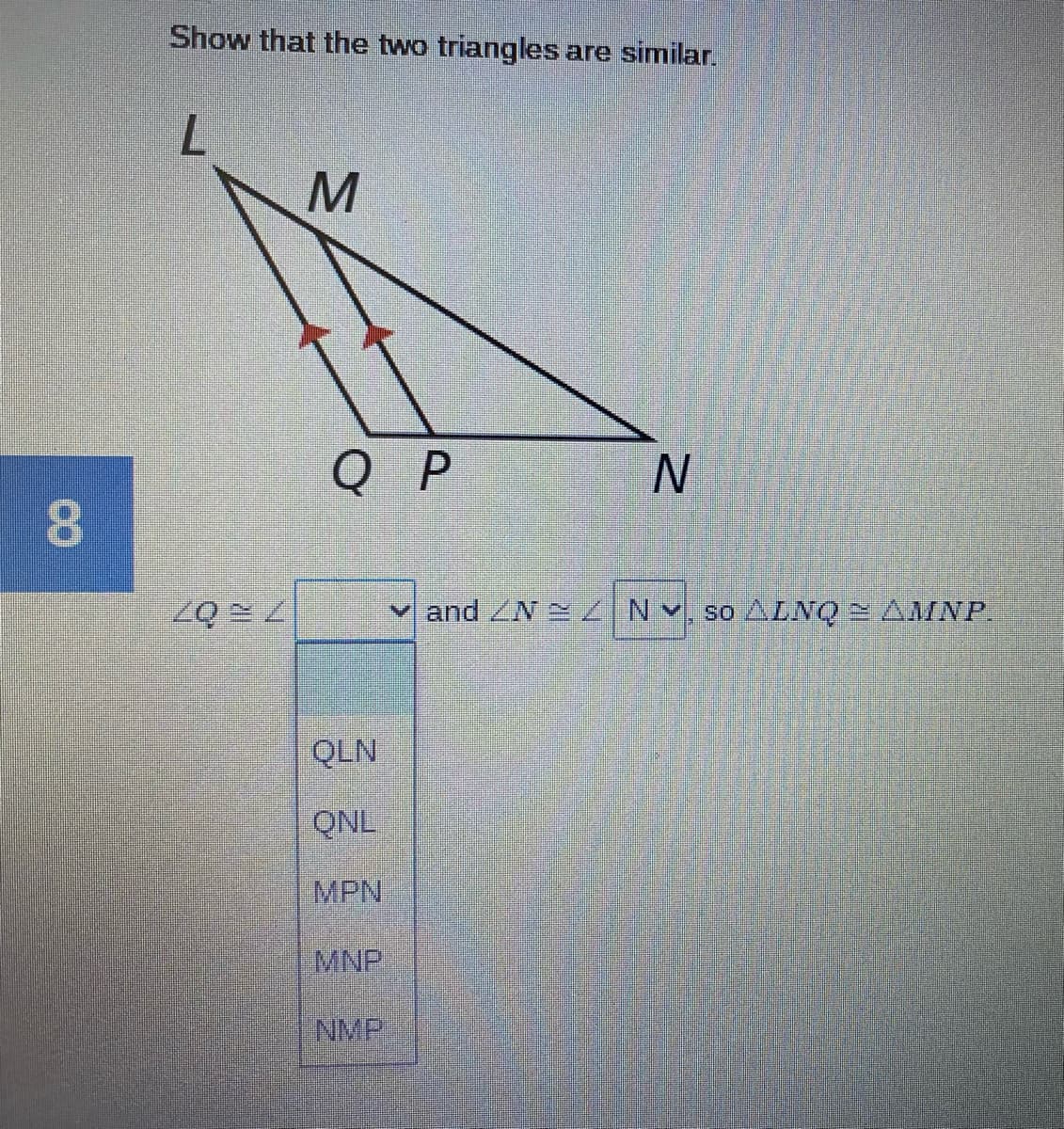 Show that the two triangles are similar.
L.
Q P
and ZN INV, so ALNQ AMNP.
QLN
QNL
MPN
MNP
INMP
