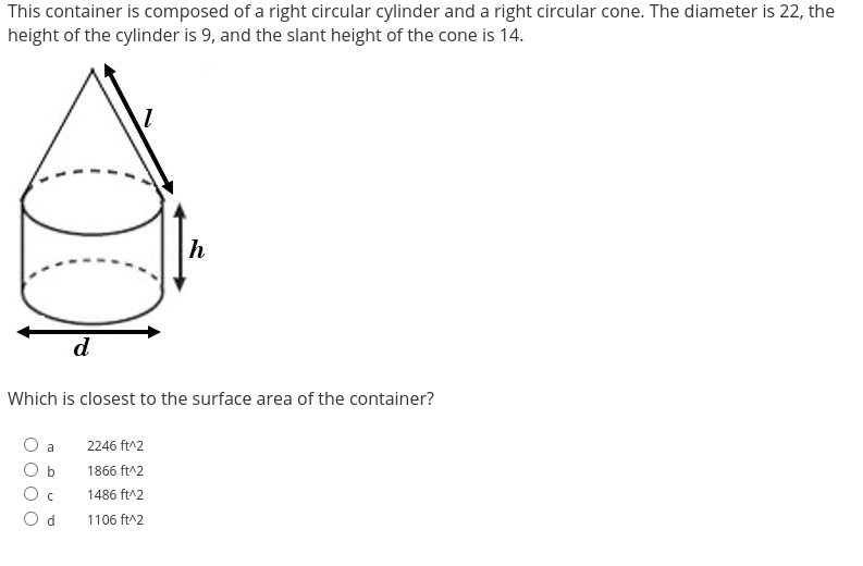 This container is composed of a right circular cylinder and a right circular cone. The diameter is 22, the
height of the cylinder is 9, and the slant height of the cone is 14.
100
Which is closest to the surface area of the container?
a
O b
O c
Od
h
2246 ft^2
1866 ft^2
1486 ft^2
1106 ft^2