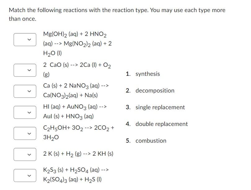 Match the following reactions with the reaction type. You may use each type more
than once.
Mg(OH)2 (aq) + 2 HNO2
(aq) --> Mg(NO₂)2 (aq) + 2
H₂O (1)
2 CaO (s)--> 2Ca (1) + O₂
(g)
Ca (s) + 2 NaNO3 (aq) -->
Ca(NO3)2(aq) + Na(s)
-->
HI (aq) + AUNO3 (aq) --
Aul (s) + HNO3(aq)
C₂H5OH+ 302 --> 2CO₂ +
3H₂O
2 K (s) + H₂ (g) --> 2 KH (s)
K₂S3 (s) + H₂SO4 (aq) --
K₂(SO4)3 (aq) + H₂S (1)
1. synthesis
2. decomposition
3. single replacement
4. double replacement
5. combustion