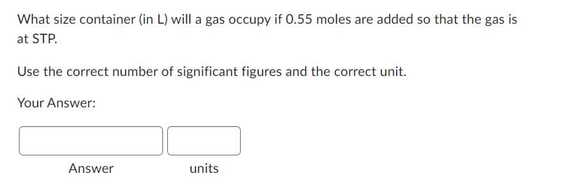 What size container (in L) will a gas occupy if 0.55 moles are added so that the gas is
at STP.
Use the correct number of significant figures and the correct unit.
Your Answer:
Answer
units