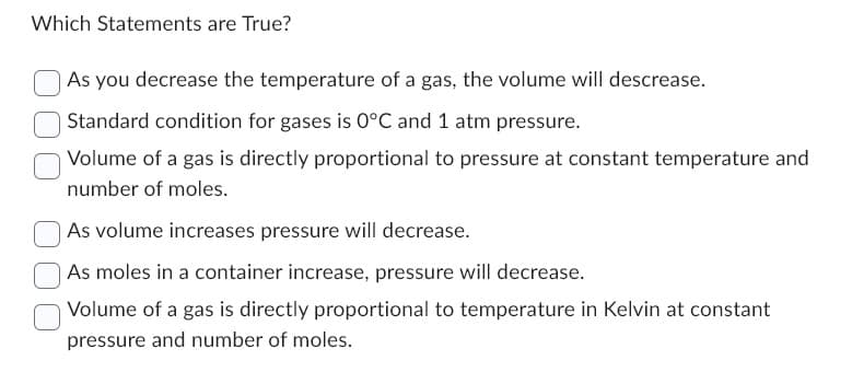 Which Statements are True?
As you decrease the temperature of a gas, the volume will descrease.
Standard condition for gases is 0°C and 1 atm pressure.
Volume of a gas is directly proportional to pressure at constant temperature and
number of moles.
As volume increases pressure will decrease.
As moles in a container increase, pressure will decrease.
Volume of a gas is directly proportional to temperature in Kelvin at constant
pressure and number of moles.