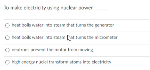 To make electricity using nuclear power
heat boils water into steam that turns the generator
O heat boils water into steam at turns the micrometer
neutrons prevent the motor from moving
O high energy nuclei transform atoms into electricity
