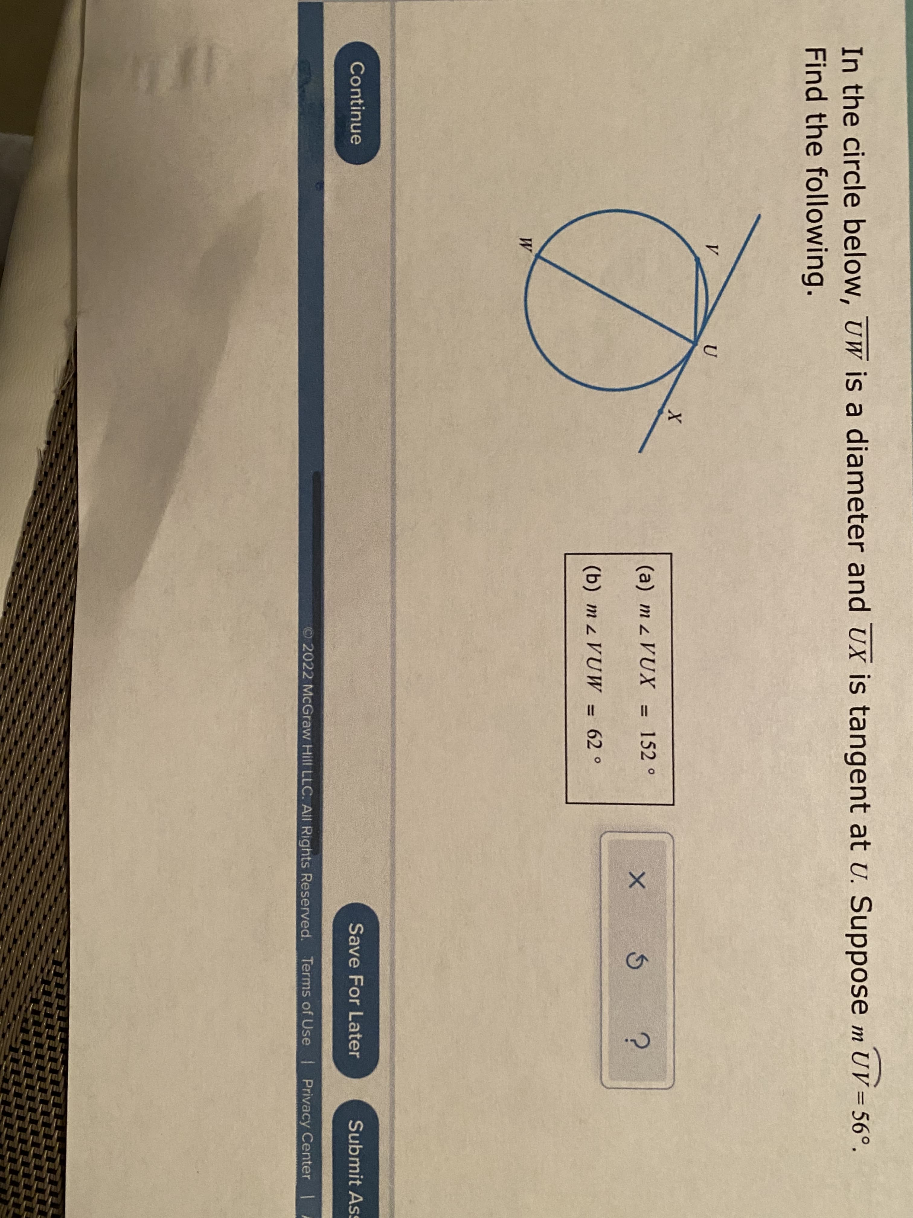 In the circle below, UW is a diameter and UX is tangent at U. Suppose m UV = 56°.
Find the following.
V
U
(a) m z VUX = 152 °
%3D
(b) m z VUW = 62 °
%3D
W
Continue
Save For Later
Submit As
O2022 McGraw Hill LLC. AIl Rights Reserved. Terms of Use Privacy Center
