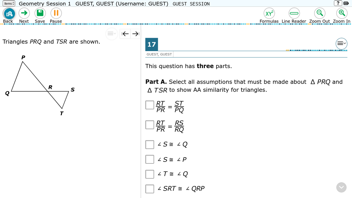 (tems Geometry Session 1 GUEST, GUEST (Username: GUEST) GUEST SESSION
XY?
EA
Вack
Next
Save Pause
Formulas Line Reader Zoom Out Zoom In
..--- .---- ------------ ----- -----.
Triangles PRQ and TSR are shown.
17
GUEST, GUEST
This question has three parts.
Part A. Select all assumptions that must be made about A PRQ and
A TSR to show AA similarity for triangles.
R
口張-高
PR
口条-篇
RT
PR
RQ
ZS = LQ
ZS= L P
ZT = < Q
Z SRT = - QRP
