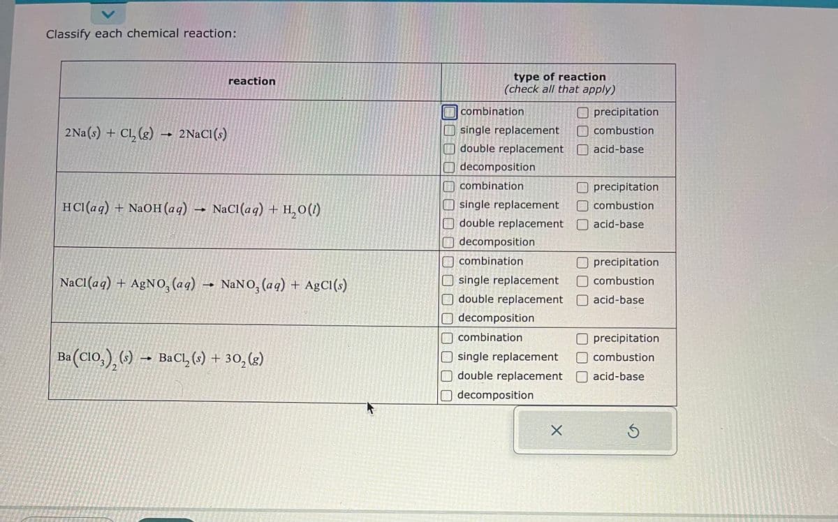 Classify each chemical reaction:
2Na(s) + Cl₂ (g) 2NaCl (s)
reaction
HCl(aq) + NaOH(aq) NaCl(aq) + H₂O(1)
t
NaCl(aq) + AgNO3(aq) → NaNO3(aq) + AgCl(s)
Ba (CIO), (s)→ BaCl₂ (s) + 30₂ (g)
type of reaction
(check all that apply)
combination
single replacement
double replacement
decomposition
combination
single replacement
double replacement
decomposition
combination
single replacement
double replacement
decomposition
combination
single replacement
double replacement
decomposition
X
precipitation
combustion
acid-base
precipitation
combustion
acid-base
Oprecipitation
combustion
acid-base
precipitation
combustion
acid-base
S