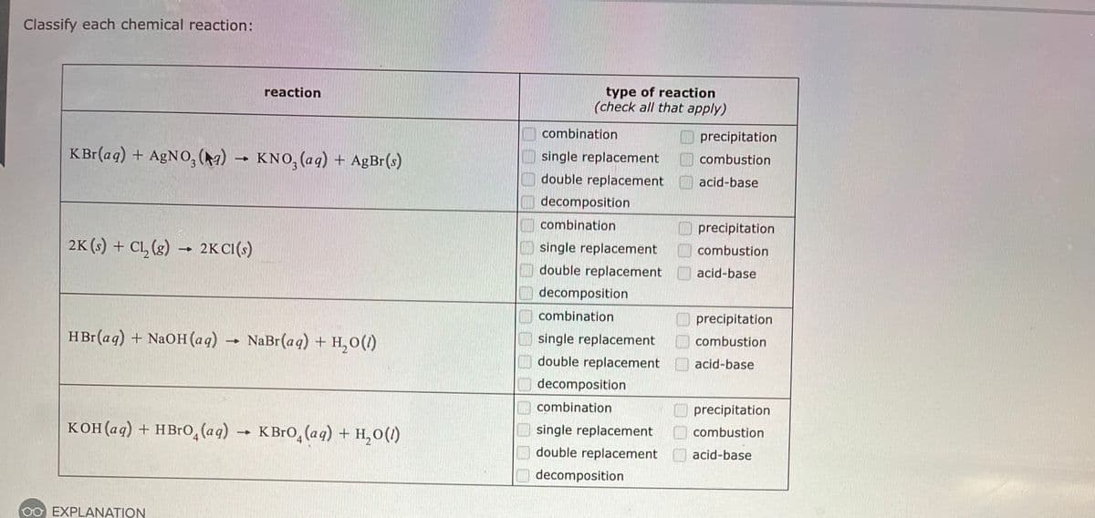 Classify each chemical reaction:
KBr(aq) + AgNO3(a) → KNO3(aq) + AgBr(s)
2K (s) + Cl₂(g) → 2KC1(s)
HBr(aq) + NaOH(aq) → NaBr(aq) +H,O()
KOH(aq) + HBrO (aq)
reaction
EXPLANATION
-
KBrO (aq) + H₂O(1)
type of reaction
(check all that apply)
combination
single replacement
double replacement
decomposition
combination
single replacement
double replacement
decomposition
combination
single replacement
double replacement
decomposition
combination
single replacement
double replacement
decomposition
00
precipitation
combustion
acid-base
precipitation
combustion
acid-base
precipitation
combustion
acid-base
precipitation
combustion
acid-base