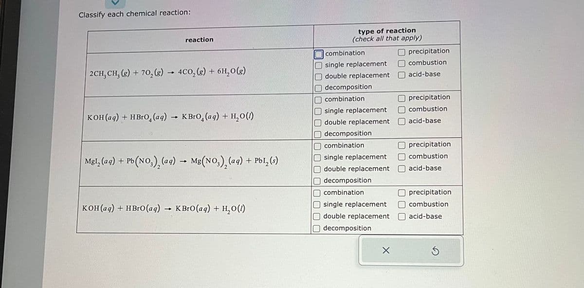 Classify each chemical reaction:
reaction
2CH₂ CH₂(g) + 70₂(g) → 4CO₂ (g) + 6H₂O(g)
KOH(aq) + HBrO (aq) → KBrO (aq) + H₂O(1)
MgI₂ (aq) + Pb(NO3)₂ (aq)
Pb(NO3), (aq) → Mg(NO3), (aq) + PbI₂ (s)
KOH(aq) + HBrO (aq)
KBrO (aq) + H₂O(1)
type of reaction
(check all that apply)
combination
single replacement
double replacement
decomposition
combination
single replacement
Roy
double replacement
decomposition
combination
single replacement
Odouble replacement
CREAT
decomposition
combination
single replacement
double replacement
Odecomposition
X
Oprecipitation
combustion
acid-base
precipitation
combustion
acid-base
precipitation
combustion
acid-base
precipitation
combustion
acid-base
S