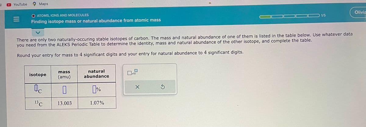 il
YouTube
=
Maps
O ATOMS, IONS AND MOLECULES
Finding isotope mass or natural abundance from atomic mass
There are only two naturally-occuring stable isotopes of carbon. The mass and natural abundance of one of them is listed in the table below. Use whatever data
you need from the ALEKS Periodic Table to determine the identity, mass and natural abundance of the other isotope, and complete the table.
Round your entry for mass to 4 significant digits and your entry for natural abundance to 4 significant digits.
isotope
Oc
13 C
mass
(amu)
0
13.003
natural
abundance
0%
1.07%
x10
X
1/5
3
Olivia
