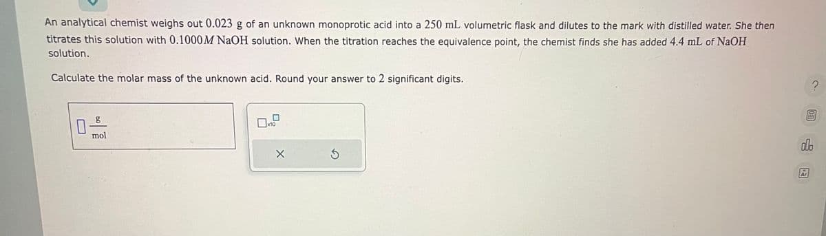 An analytical chemist weighs out 0.023 g of an unknown monoprotic acid into a 250 mL volumetric flask and dilutes to the mark with distilled water. She then
titrates this solution with 0.1000M NaOH solution. When the titration reaches the equivalence point, the chemist finds she has added 4.4 mL of NaOH
solution.
Calculate the molar mass of the unknown acid. Round your answer to 2 significant digits.
g
0-9
mol
x10
X
S
?
000