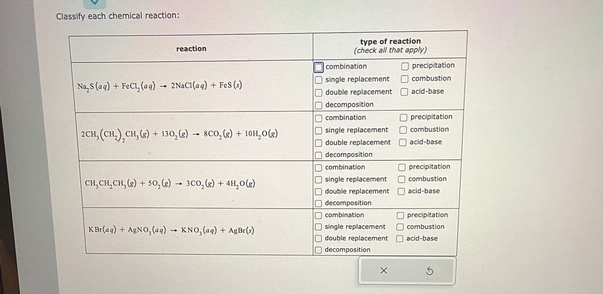 Classify each chemical reaction:
reaction
Na₂S (aq) + FeCl₂ (aq) → 2NaCl(aq) + FeS (s)
-
2CH, (CH₂) CH₂(g) + 130₂(g) → 8CO₂(g) + 10H₂O(g)
2
CH₂CH₂CH₂(g) + 50₂(g) → 3CO₂(g) + 4H₂O(g)
KBr(aq) + AgNO3(aq) → KNO3(aq) + AgBr(s)
type of reaction
(check all that apply)
combination
Osingle replacement
double replacement
decomposition
combination
single replacement
double replacement
decomposition
combination
single replacement
double replacement
decomposition
combination
single replacement
double replacement
decomposition
X
precipitation
combustion
acid-base
precipitation
combustion
acid-base
precipitation
combustion
acid-base
precipitation
combustion
acid-base
Ś