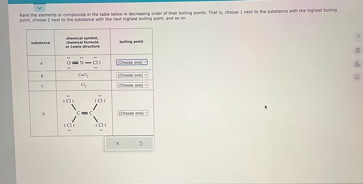 Rank the elements or compounds in the table below in decreasing order of their boiling points. That is, choose 1 next to the substance with the highest boiling
point, choose 2 next to the substance with the next highest boiling point, and so on.
substance
A
B
C
D
chemical symbol,
chemical formula
or Lewis structure
: 0:
0 N Cl:
: Cl :
: Cl :
CaCl₂
Cl₂
C=C
: Cl :
: Cl :
boiling point
(Choose one)
(Choose one) ✓
(Choose one)
(Choose one)
Ś
?
olo
Ar