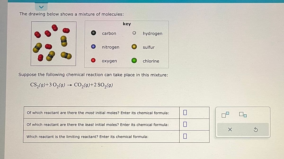 The drawing below shows a mixture of molecules:
carbon
nitrogen
oxygen
key
O hydrogen
O sulfur
chlorine
Suppose the following chemical reaction can take place in this mixture:
CS₂(g)+3 O₂(g) → CO₂(g)+2 SO₂(g)
Of which reactant are there the most initial moles? Enter its chemical formula:
Of which reactant are there the least initial moles? Enter its chemical formula:
Which reactant is the limiting reactant? Enter its chemical formula:
0
X
Ś