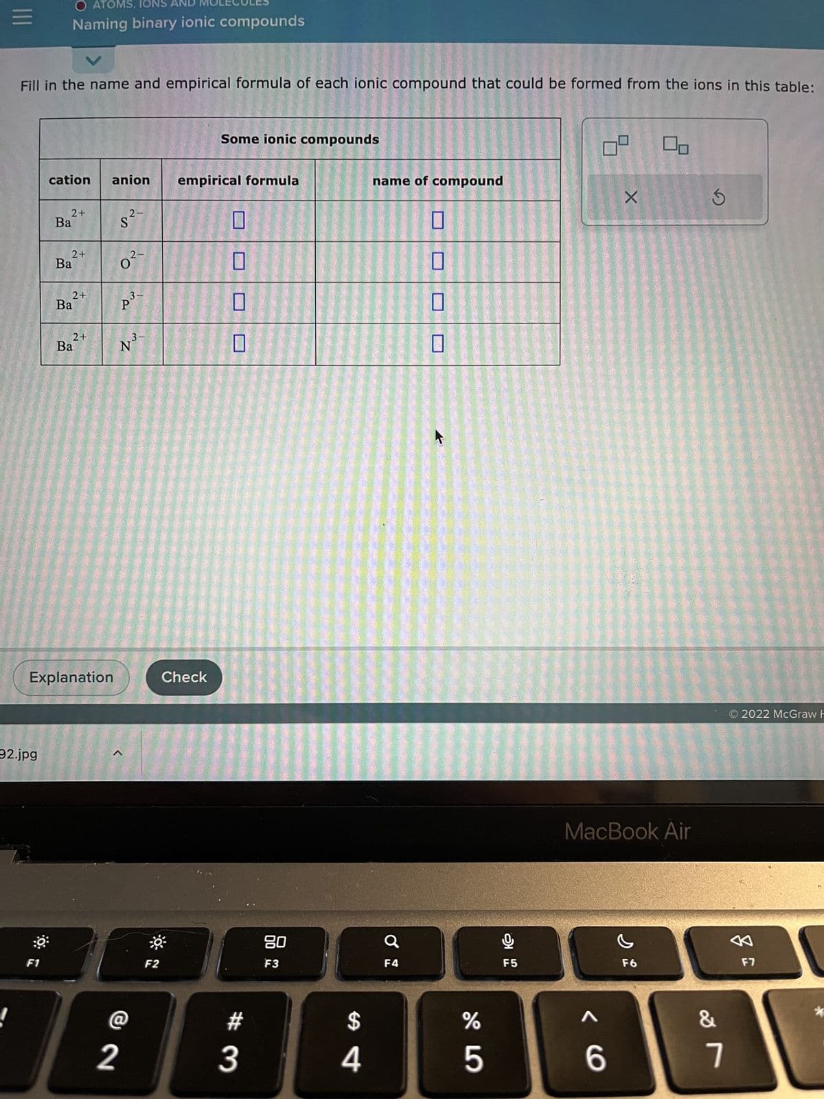 |||
Fill in the name and empirical formula of each ionic compound that could be formed from the ions in this table:
92.jpg
O ATOMS, NS
Naming binary ionic compounds
F1
cation
2+
Ba
2+
Ba
2+
Ba
2+
Ba
anion
Explanation
2-
S
2-
0²-
2
1³.
3-
P³
@
3-
"Z
N
F2
Some ionic compounds
empirical formula
Check
#
3
80
F3
$
4
name of compound
F4
%
5
அ
F5
X
MacBook Air
< 6
F6
S
&
7
O2022 McGraw H
A
F7